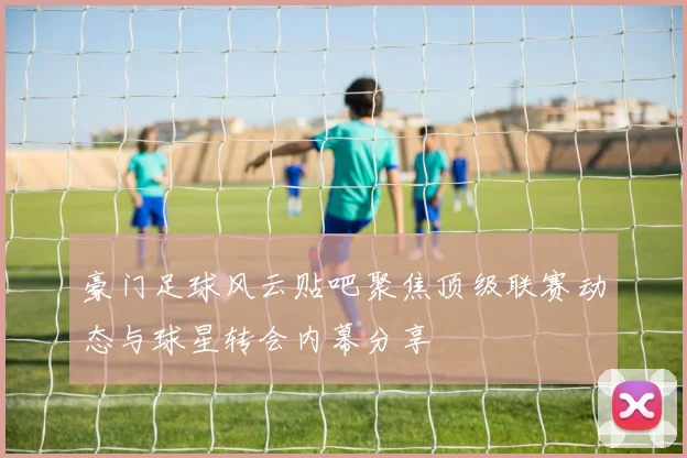 豪门足球风云贴吧聚焦顶级联赛动态与球星转会内幕分享