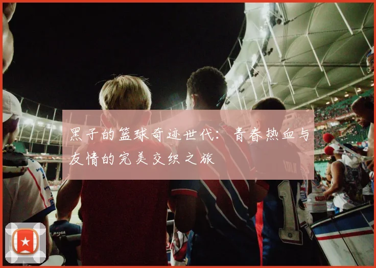 黑子的篮球奇迹世代：青春热血与友情的完美交织之旅