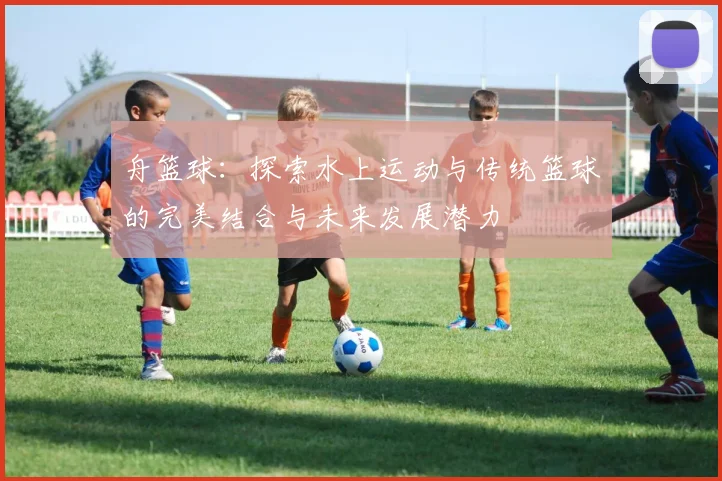 舟篮球：探索水上运动与传统篮球的完美结合与未来发展潜力