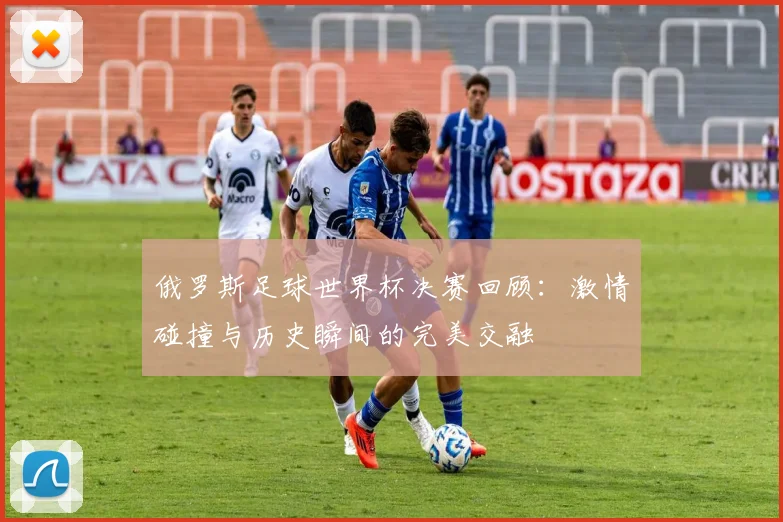 俄罗斯足球世界杯决赛回顾：激情碰撞与历史瞬间的完美交融