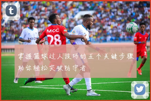 掌握篮球过人技巧的五个关键步骤助你轻松突破防守者
