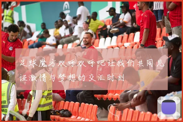 足球魔方欢呼欢呼吧让我们共同见证激情与梦想的交汇时刻
