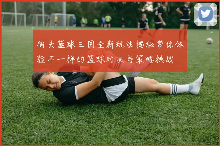 街头篮球三国全新玩法揭秘带你体验不一样的篮球对决与策略挑战