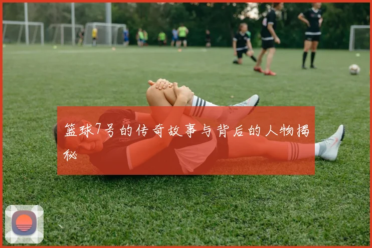篮球7号的传奇故事与背后的人物揭秘