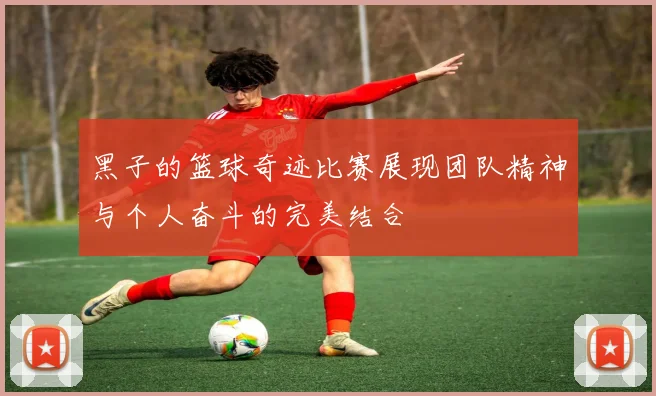 黑子的篮球奇迹比赛展现团队精神与个人奋斗的完美结合