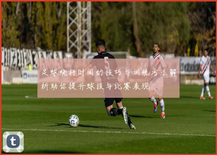 足球绕杆时间的技巧与训练方法解析助你提升球技与比赛表现