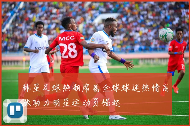 韩星足球热潮席卷全球球迷热情高涨助力明星运动员崛起